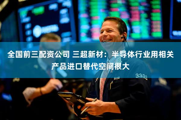 全国前三配资公司 三超新材：半导体行业用相关产品进口替代空间很大