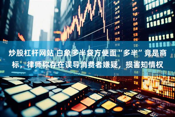 炒股杠杆网站 白象多半袋方便面“多半”竟是商标，律师称存在误导消费者嫌疑，损害知情权