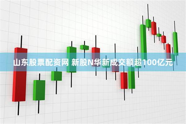 山东股票配资网 新股N华新成交额超100亿元