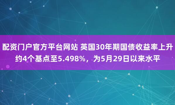 配资门户官方平台网站 英国30年期国债收益率上升约4个基点至5.498%，为5月29日以来水平