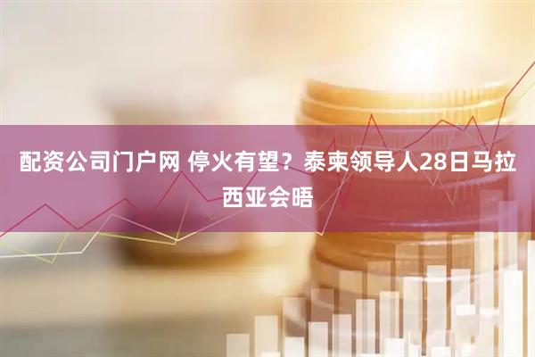 配资公司门户网 停火有望？泰柬领导人28日马拉西亚会晤