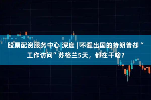 股票配资服务中心 深度 | 不爱出国的特朗普却“工作访问”苏格兰5天，都在干啥？