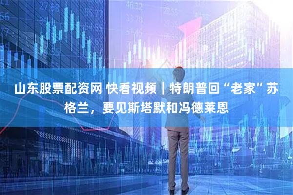 山东股票配资网 快看视频｜特朗普回“老家”苏格兰，要见斯塔默和冯德莱恩