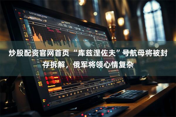炒股配资官网首页 “库兹涅佐夫”号航母将被封存拆解，俄军将领心情复杂
