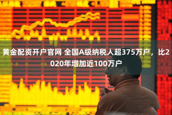 黄金配资开户官网 全国A级纳税人超375万户，比2020年增加近100万户
