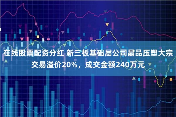 在线股票配资分红 新三板基础层公司晶品压塑大宗交易溢价20%，成交金额240万元