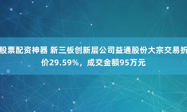 股票配资神器 新三板创新层公司益通股份大宗交易折价29.59%，成交金额95万元