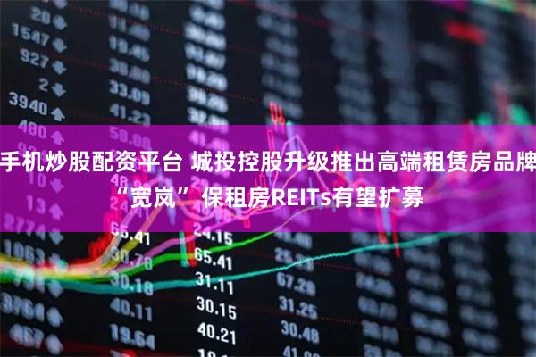 手机炒股配资平台 城投控股升级推出高端租赁房品牌“宽岚” 保租房REITs有望扩募