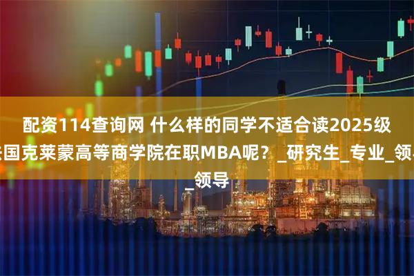 配资114查询网 什么样的同学不适合读2025级法国克莱蒙高等商学院在职MBA呢？_研究生_专业_领导