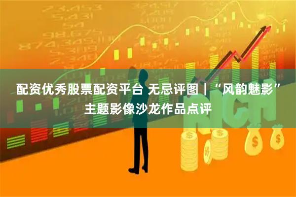 配资优秀股票配资平台 无忌评图｜“风韵魅影”主题影像沙龙作品点评