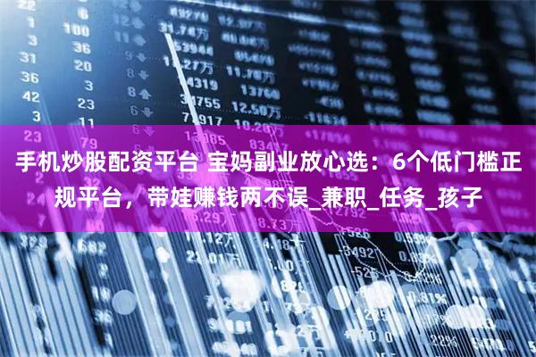 手机炒股配资平台 宝妈副业放心选：6个低门槛正规平台，带娃赚钱两不误_兼职_任务_孩子