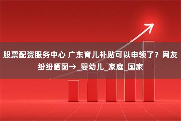 股票配资服务中心 广东育儿补贴可以申领了?网友纷纷晒图→_婴幼儿_家庭_国家