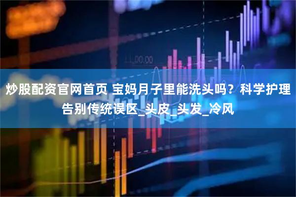 炒股配资官网首页 宝妈月子里能洗头吗？科学护理告别传统误区_头皮_头发_冷风