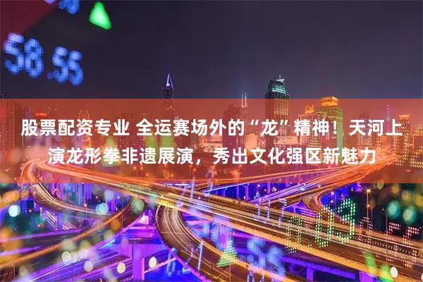 股票配资专业 全运赛场外的“龙”精神!天河上演龙形拳非遗展演,秀出文化强区新魅力