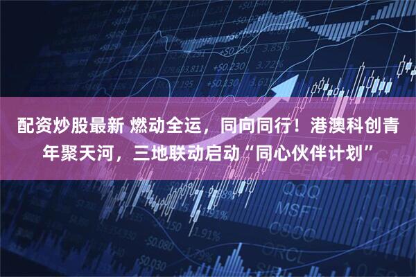 配资炒股最新 燃动全运,同向同行!港澳科创青年聚天河,三地联动启动“同心伙伴计划”