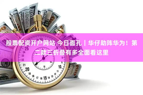 股票配资开户网站 今日面孔|华仔助阵华为!第二款三折叠有多全面看这里