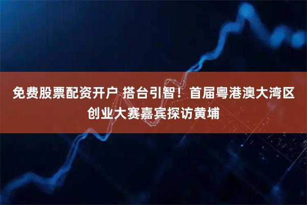 免费股票配资开户 搭台引智!首届粤港澳大湾区创业大赛嘉宾探访黄埔
