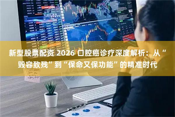 新型股票配资 2026 口腔癌诊疗深度解析：从“毁容致残”到“保命又保功能”的精准时代